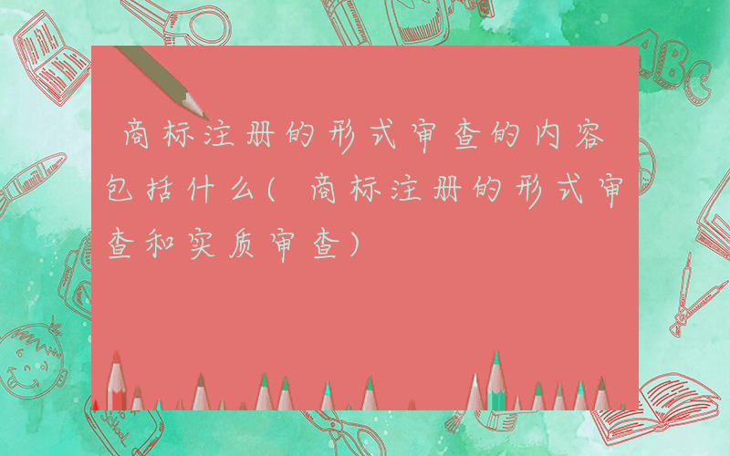 商标注册的形式审查的内容包括什么(商标注册的形式审查和实质审查)