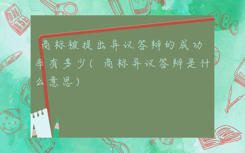 商标被提出异议答辩的成功率有多少(商标异议答辩是什么意思)