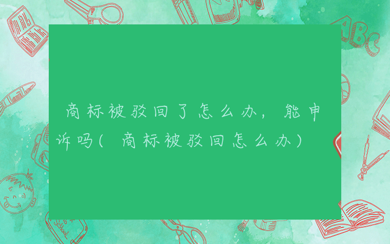 商标被驳回了怎么办,能申诉吗(商标被驳回怎么办)