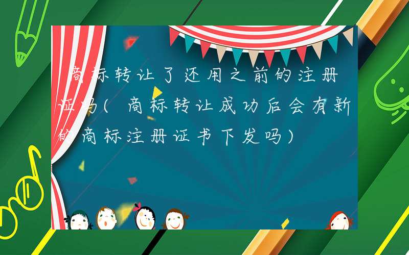 商标转让了还用之前的注册证吗(商标转让成功后会有新的商标注册证书下发吗)