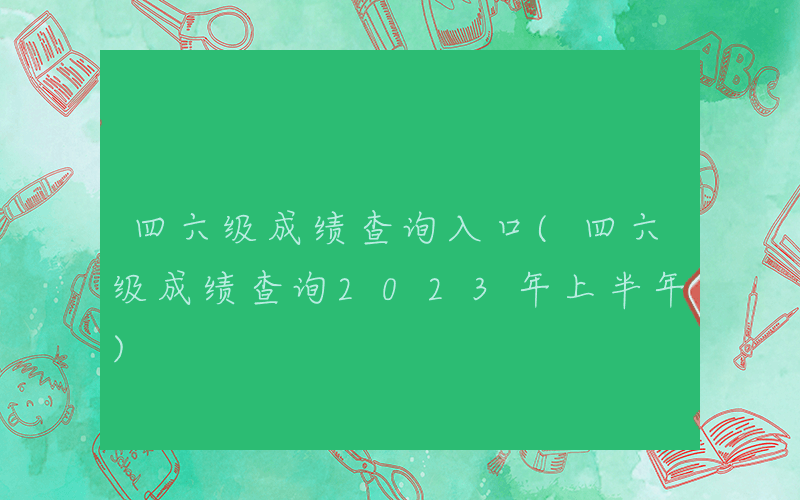 四六级成绩查询入口(四六级成绩查询2023年上半年)