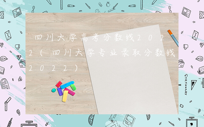 四川大学高考分数线2022(四川大学专业录取分数线2022)