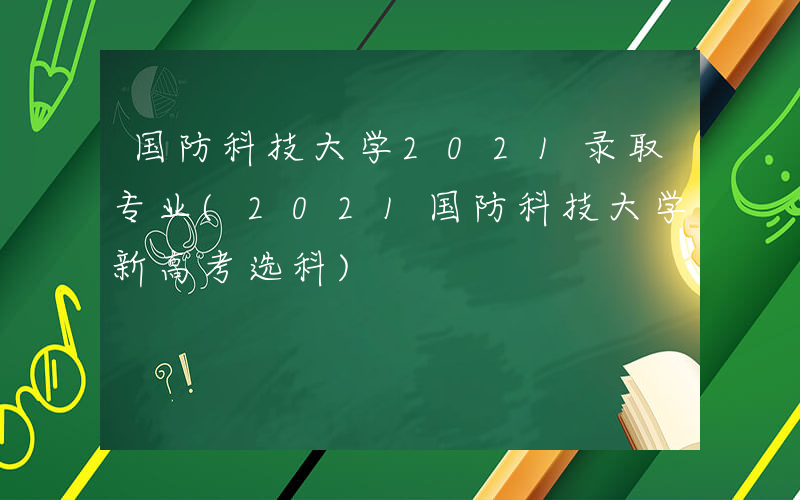 国防科技大学2021录取专业(2021国防科技大学新高考选科)