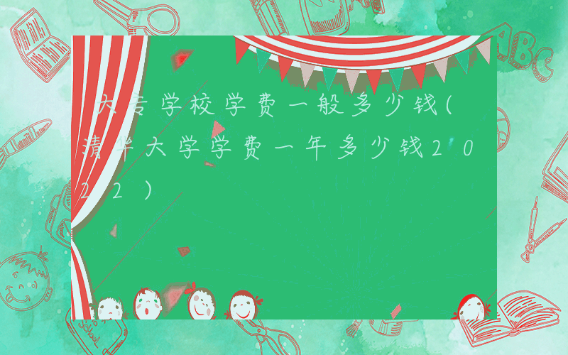 大专学校学费一般多少钱(清华大学学费一年多少钱2022)