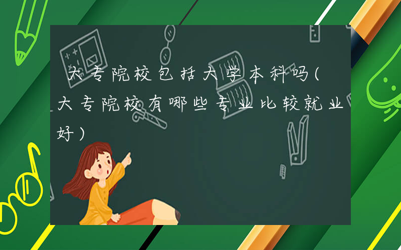 大专院校包括大学本科吗(大专院校有哪些专业比较就业好)