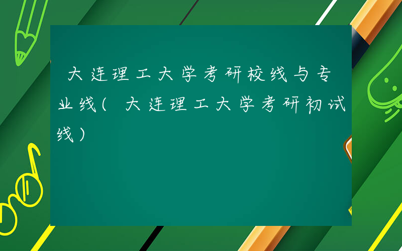 大连理工大学考研校线与专业线(大连理工大学考研初试线)