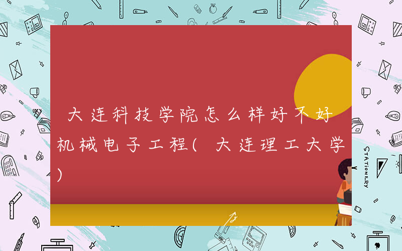 大连科技学院怎么样好不好机械电子工程(大连理工大学)