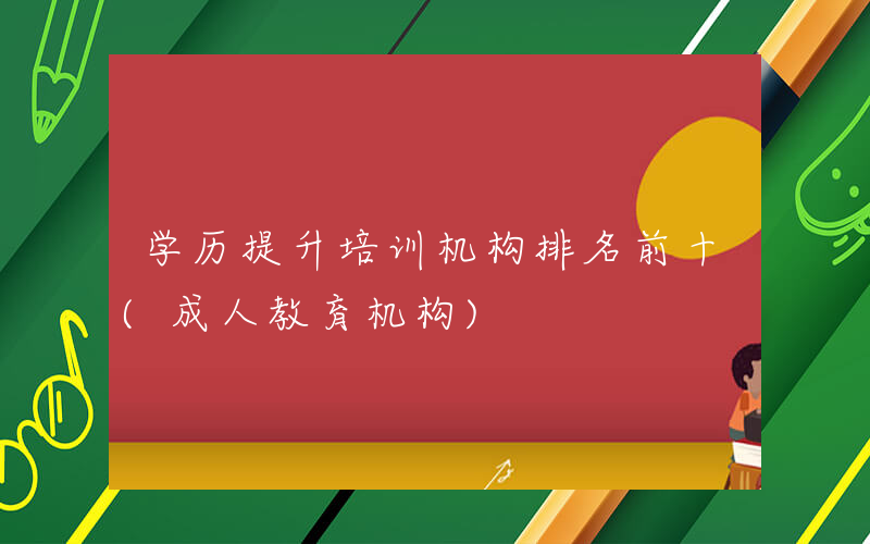 学历提升培训机构排名前十(成人教育机构)