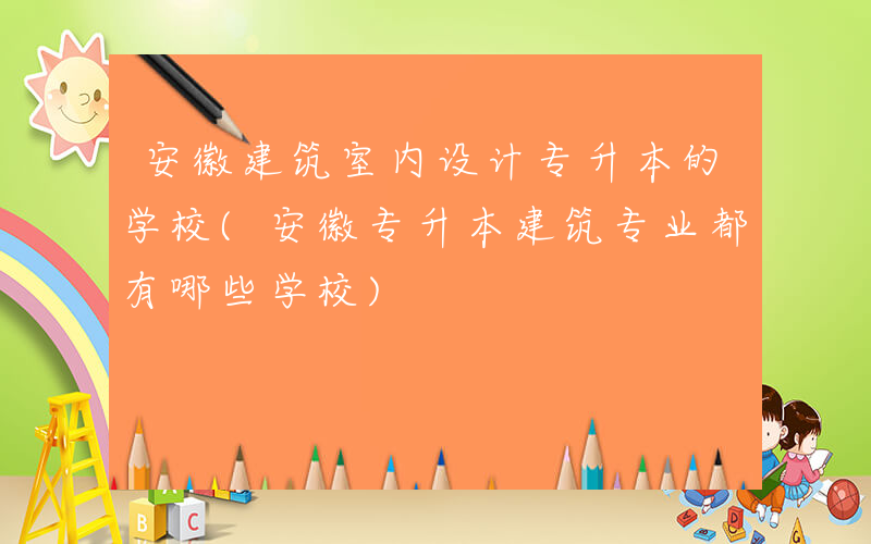 安徽建筑室内设计专升本的学校(安徽专升本建筑专业都有哪些学校)