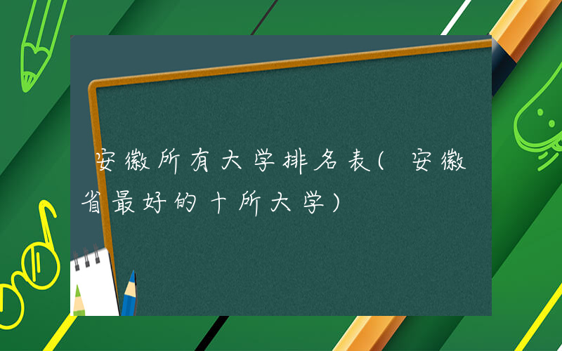 安徽所有大学排名表(安徽省最好的十所大学)