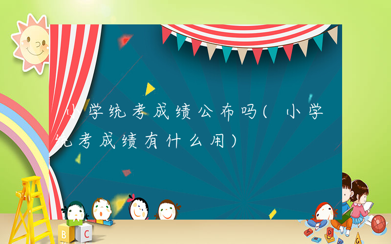 小学统考成绩公布吗(小学统考成绩有什么用)