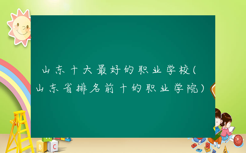 山东十大最好的职业学校(山东省排名前十的职业学院)