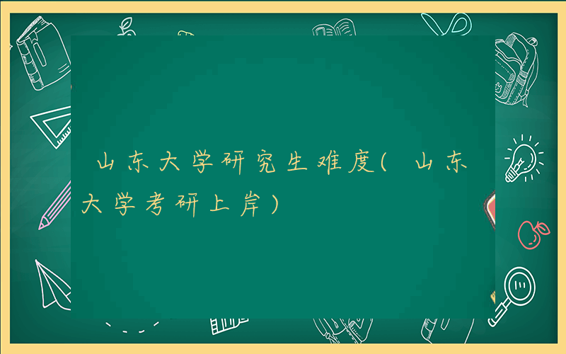 山东大学研究生难度(山东大学考研上岸)