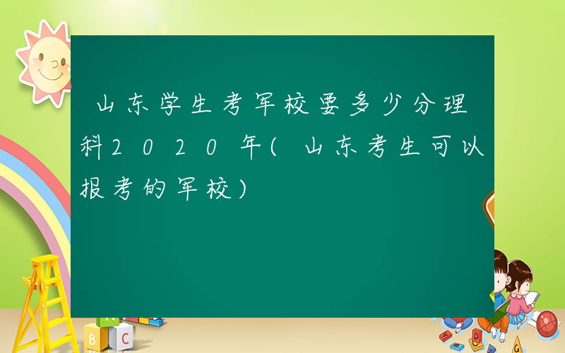 山东学生考军校要多少分理科2020年(山东考生可以报考的军校)