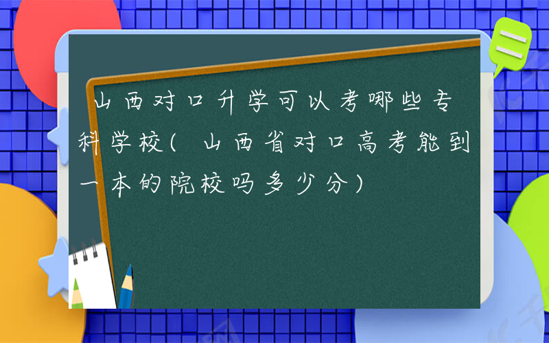 山西对口升学可以考哪些专科学校(山西省对口高考能到一本的院校吗多少分)