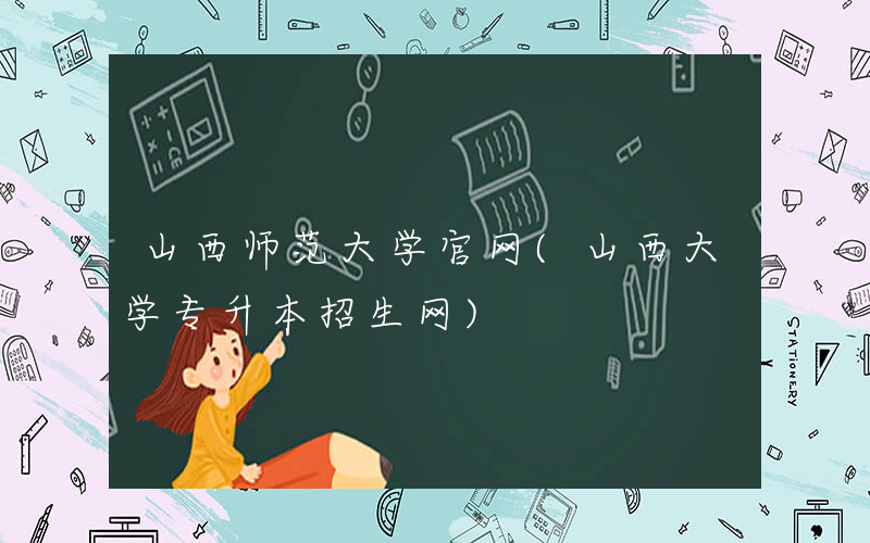 山西师范大学官网(山西大学专升本招生网)