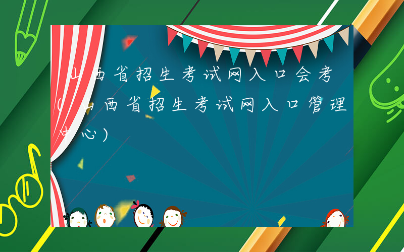 山西省招生考试网入口会考(山西省招生考试网入口管理中心)