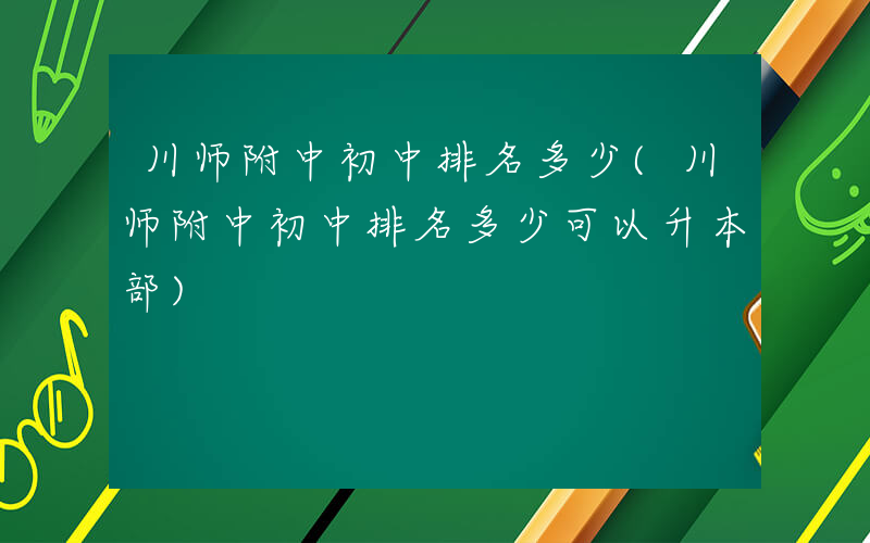 川师附中初中排名多少(川师附中初中排名多少可以升本部)