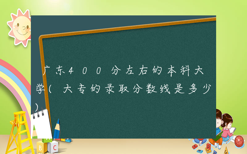 广东400分左右的本科大学(大专的录取分数线是多少)