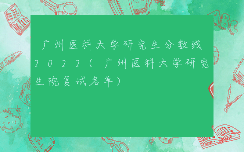 广州医科大学研究生分数线2022(广州医科大学研究生院复试名单)