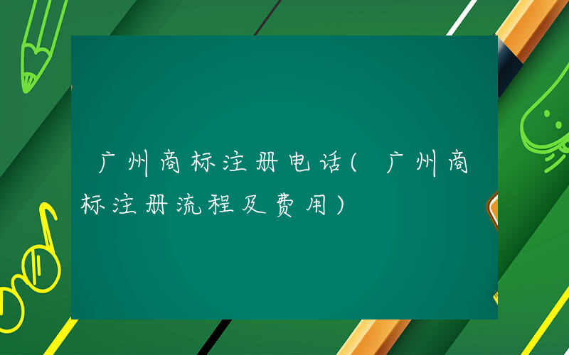 广州商标注册电话(广州商标注册流程及费用)