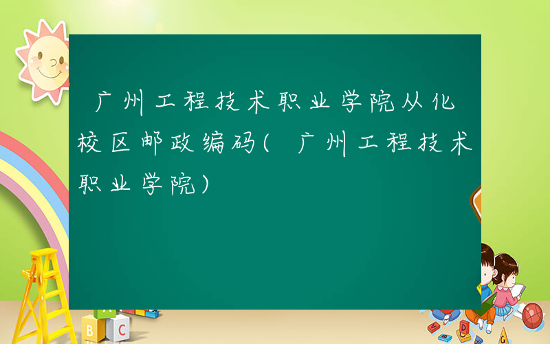 广州工程技术职业学院从化校区邮政编码(广州工程技术职业学院)