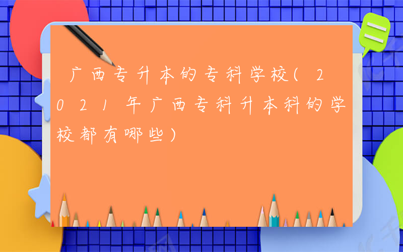 广西专升本的专科学校(2021年广西专科升本科的学校都有哪些)