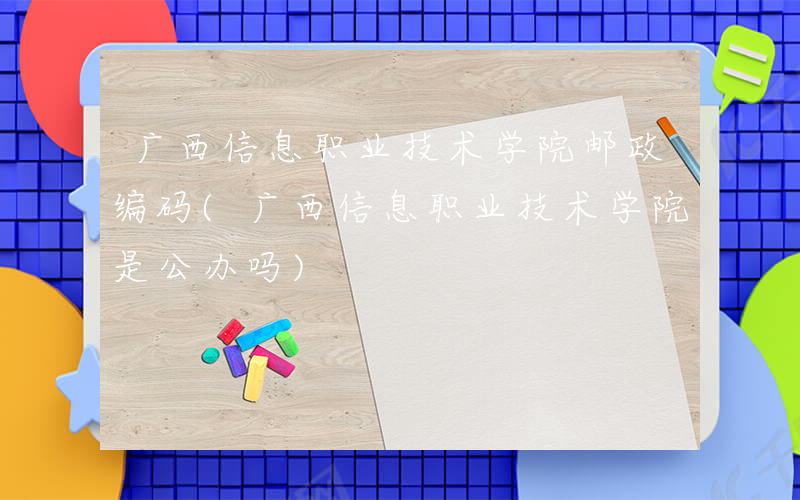 广西信息职业技术学院邮政编码(广西信息职业技术学院是公办吗)