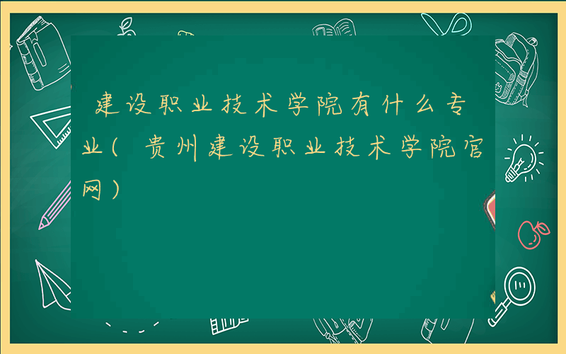 建设职业技术学院有什么专业(贵州建设职业技术学院官网)