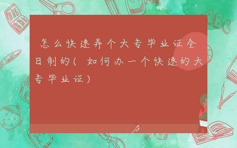 怎么快速弄个大专毕业证全日制的(如何办一个快速的大专毕业证)