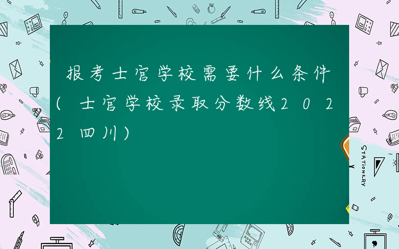 报考士官学校需要什么条件(士官学校录取分数线2022四川)