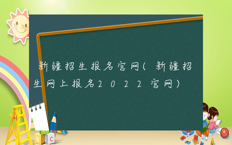 新疆招生报名官网(新疆招生网上报名2022官网)