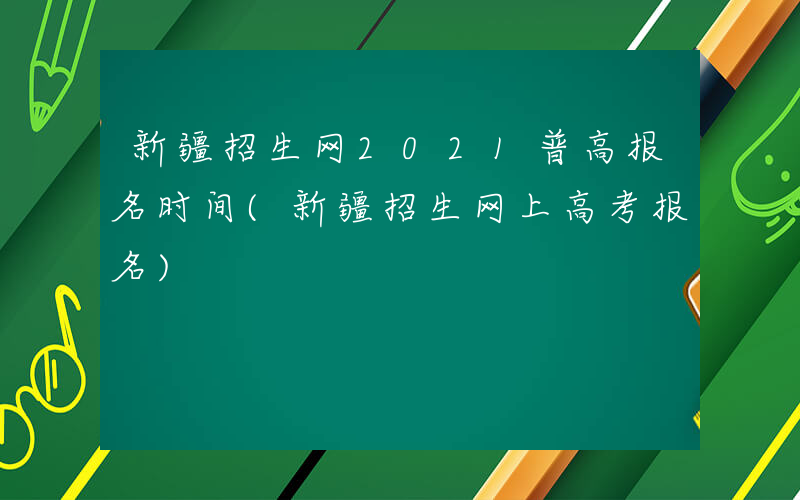 新疆招生网2021普高报名时间(新疆招生网上高考报名)