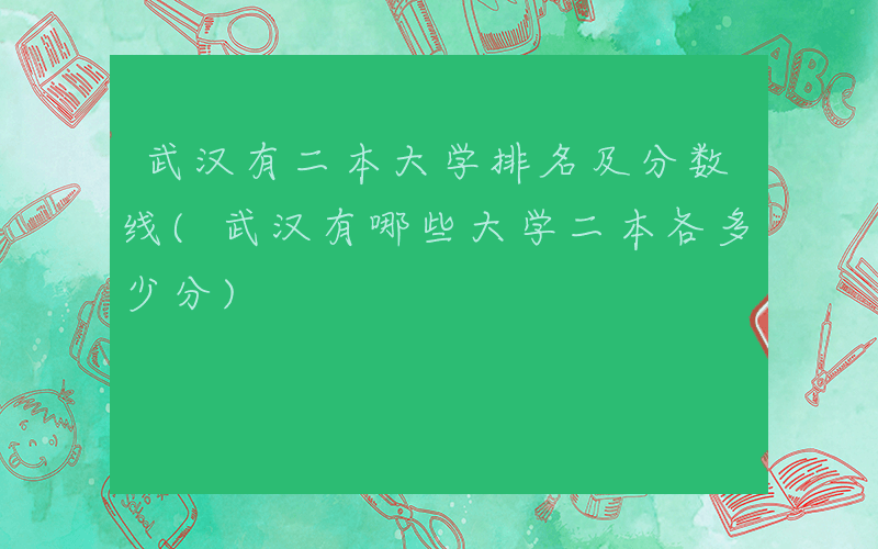 武汉有二本大学排名及分数线(武汉有哪些大学二本各多少分)