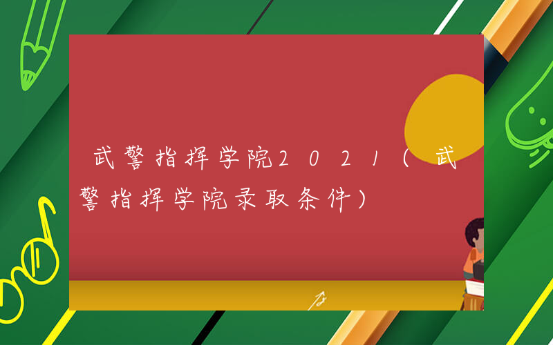 武警指挥学院2021(武警指挥学院录取条件)