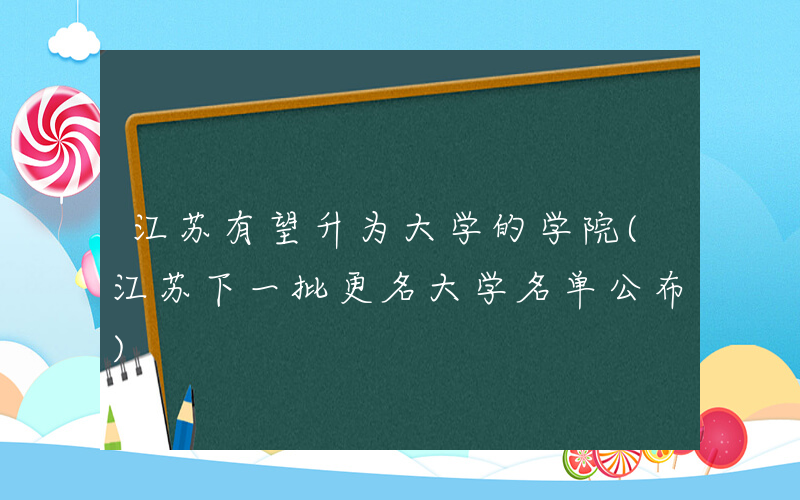 江苏有望升为大学的学院(江苏下一批更名大学名单公布)