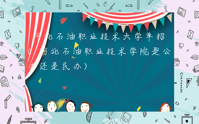 河北石油职业技术大学单招(河北石油职业技术学院是公办还是民办)