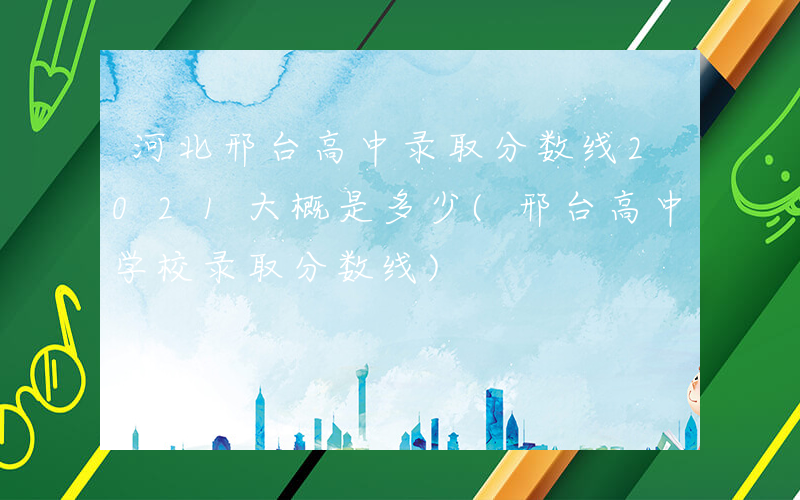 河北邢台高中录取分数线2021大概是多少(邢台高中学校录取分数线)