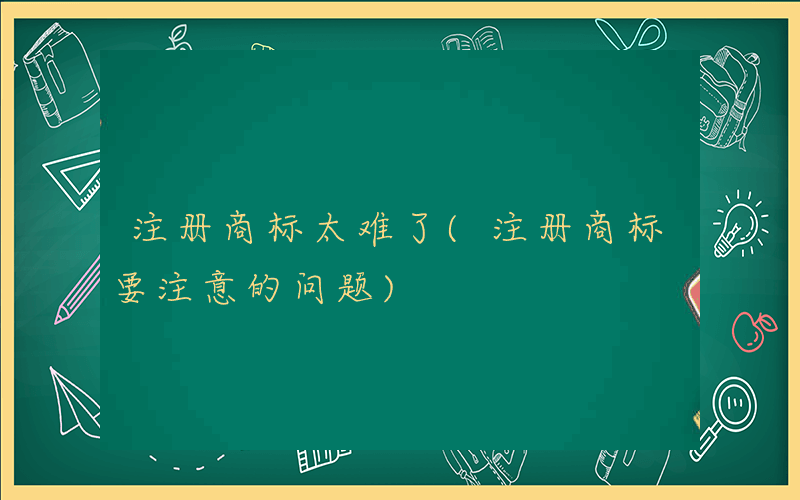 注册商标太难了(注册商标要注意的问题)