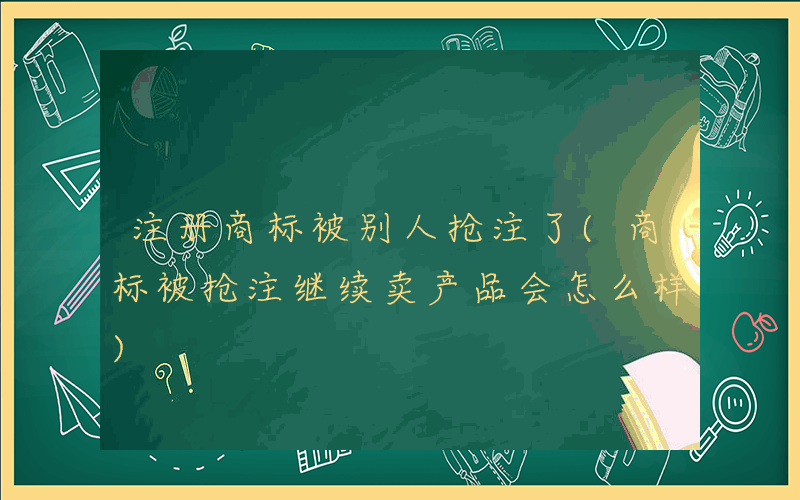 注册商标被别人抢注了(商标被抢注继续卖产品会怎么样)