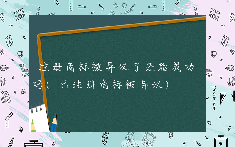 注册商标被异议了还能成功吗(已注册商标被异议)