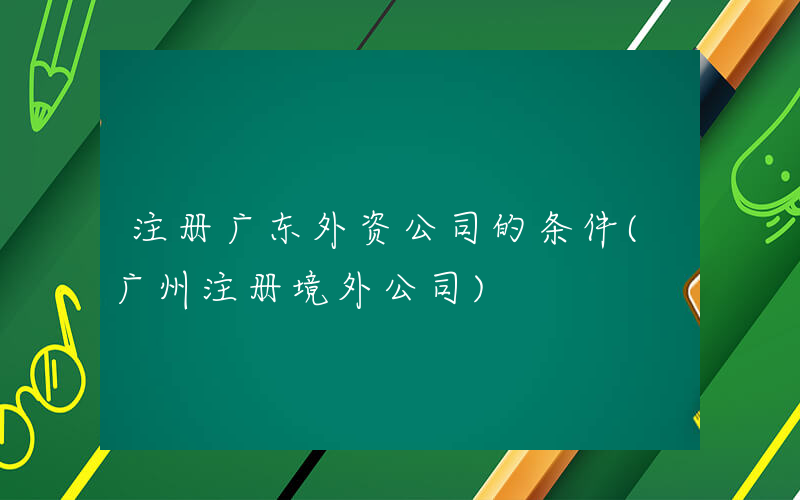 注册广东外资公司的条件(广州注册境外公司)