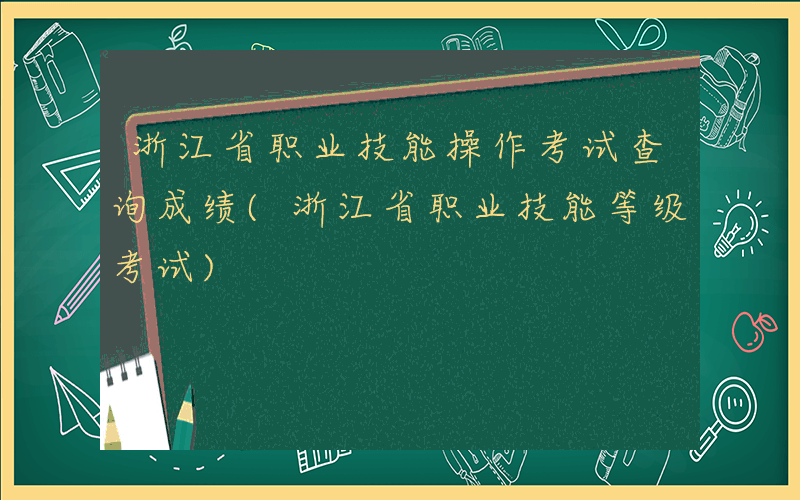 浙江省职业技能操作考试查询成绩(浙江省职业技能等级考试)