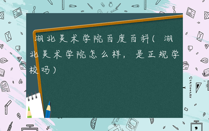 湖北美术学院百度百科(湖北美术学院怎么样,是正规学校吗)