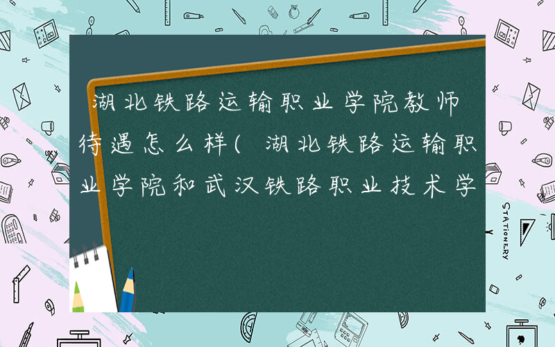 湖北铁路运输职业学院教师待遇怎么样(湖北铁路运输职业学院和武汉铁路职业技术学院哪个好)