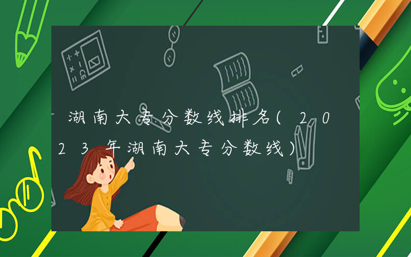 湖南大专分数线排名(2023年湖南大专分数线)