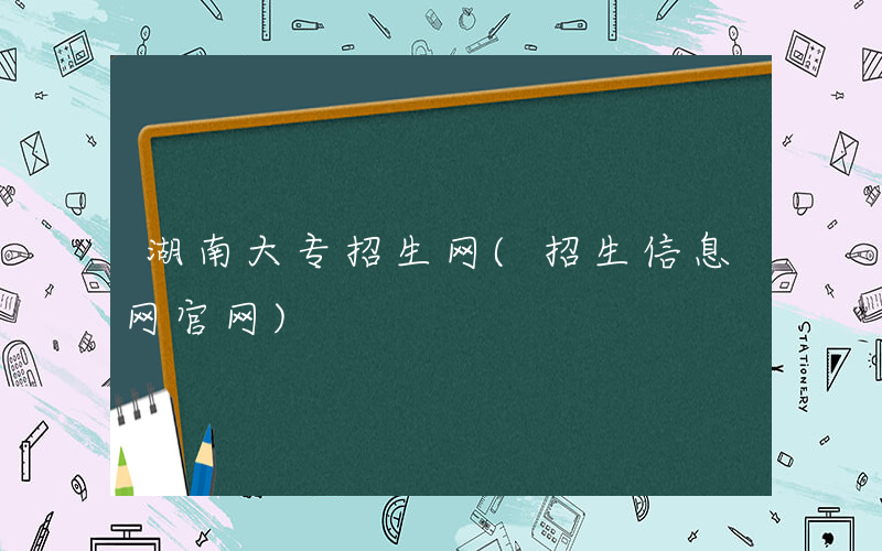 湖南大专招生网(招生信息网官网)