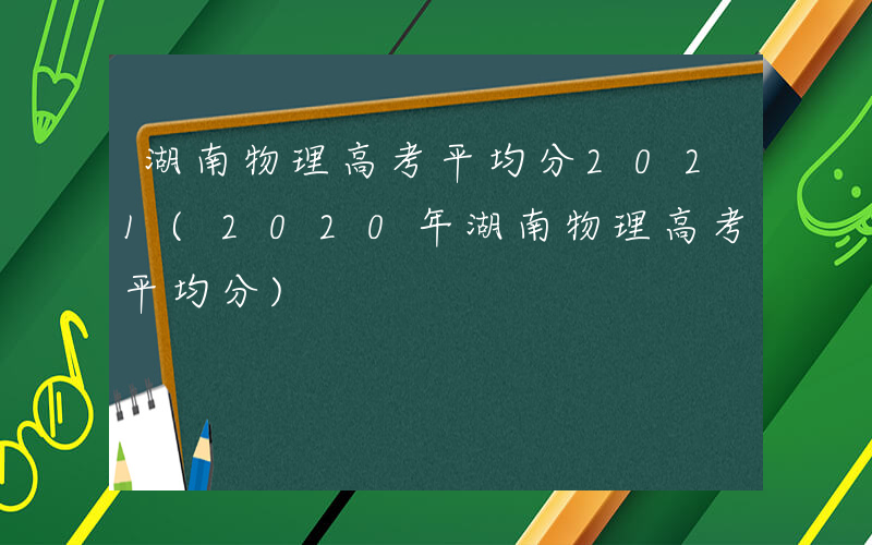 湖南物理高考平均分2021(2020年湖南物理高考平均分)