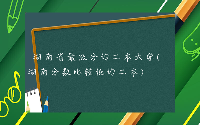 湖南省最低分的二本大学(湖南分数比较低的二本)