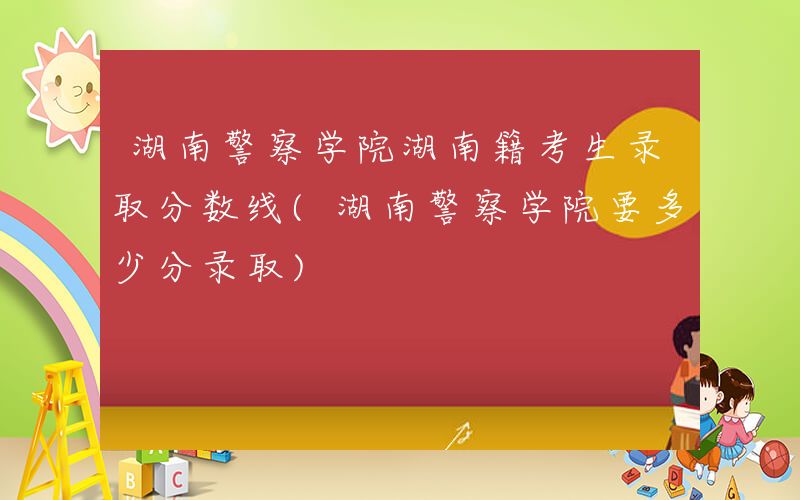 湖南警察学院湖南籍考生录取分数线(湖南警察学院要多少分录取)